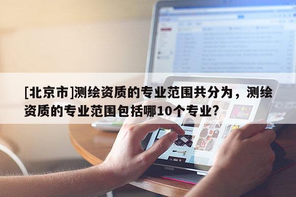 [北京市]測(cè)繪資質(zhì)的專業(yè)范圍共分為，測(cè)繪資質(zhì)的專業(yè)范圍包括哪10個(gè)專業(yè)?