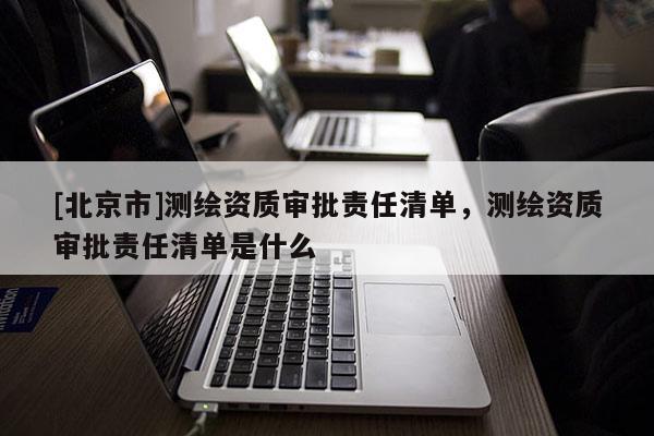 [北京市]測繪資質(zhì)審批責(zé)任清單，測繪資質(zhì)審批責(zé)任清單是什么