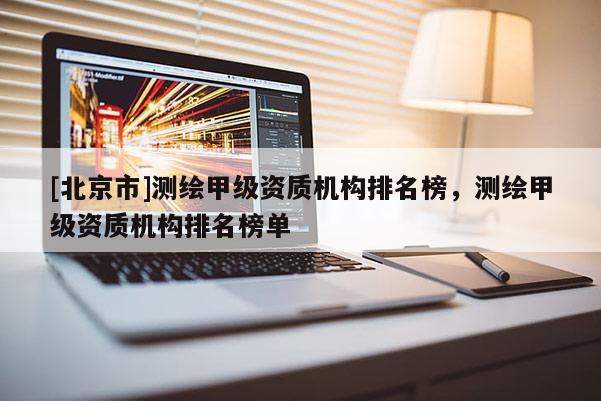 [北京市]測繪甲級資質(zhì)機(jī)構(gòu)排名榜，測繪甲級資質(zhì)機(jī)構(gòu)排名榜單