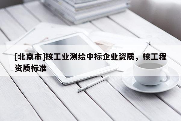 [北京市]核工業(yè)測繪中標(biāo)企業(yè)資質(zhì)，核工程資質(zhì)標(biāo)準(zhǔn)