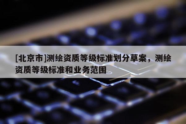 [北京市]測繪資質(zhì)等級標(biāo)準(zhǔn)劃分草案，測繪資質(zhì)等級標(biāo)準(zhǔn)和業(yè)務(wù)范圍