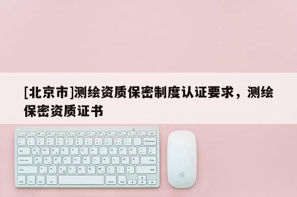 [北京市]測繪資質(zhì)保密制度認(rèn)證要求，測繪保密資質(zhì)證書