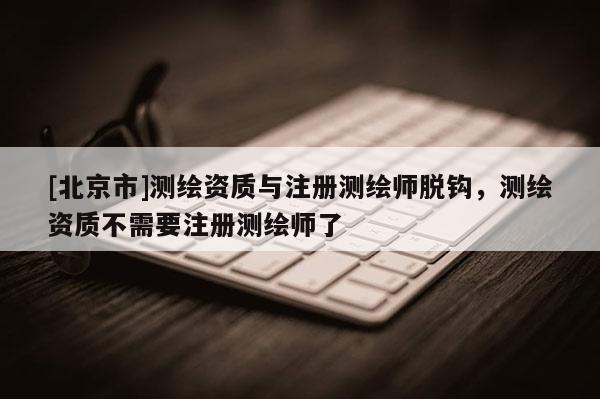 [北京市]測繪資質(zhì)與注冊測繪師脫鉤，測繪資質(zhì)不需要注冊測繪師了