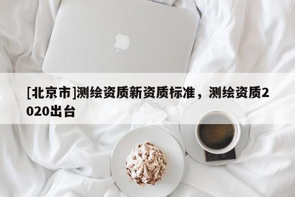 [北京市]測繪資質(zhì)新資質(zhì)標(biāo)準(zhǔn)，測繪資質(zhì)2020出臺