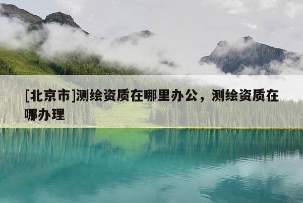 [北京市]測繪資質(zhì)在哪里辦公，測繪資質(zhì)在哪辦理