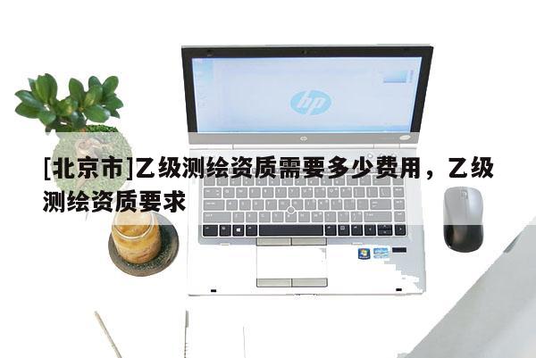 [北京市]乙級測繪資質(zhì)需要多少費用，乙級測繪資質(zhì)要求