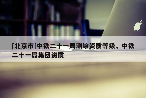 [北京市]中鐵二十一局測(cè)繪資質(zhì)等級(jí)，中鐵二十一局集團(tuán)資質(zhì)