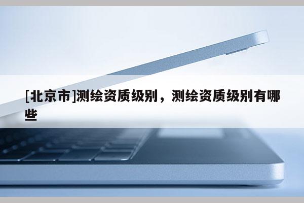 [北京市]測(cè)繪資質(zhì)級(jí)別，測(cè)繪資質(zhì)級(jí)別有哪些