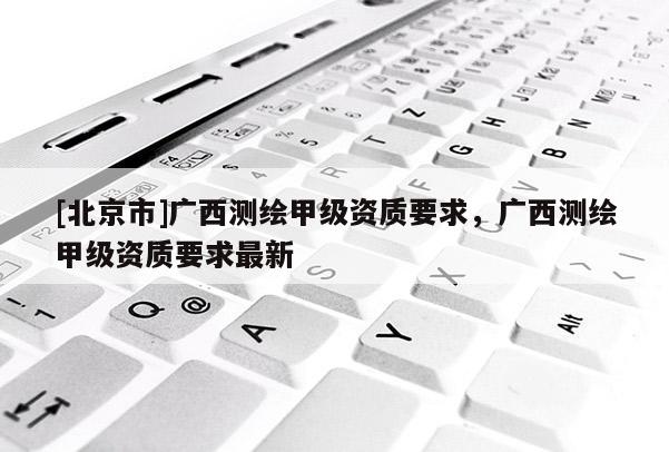 [北京市]廣西測(cè)繪甲級(jí)資質(zhì)要求，廣西測(cè)繪甲級(jí)資質(zhì)要求最新