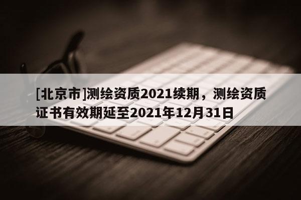 [北京市]測(cè)繪資質(zhì)2021續(xù)期，測(cè)繪資質(zhì)證書有效期延至2021年12月31日