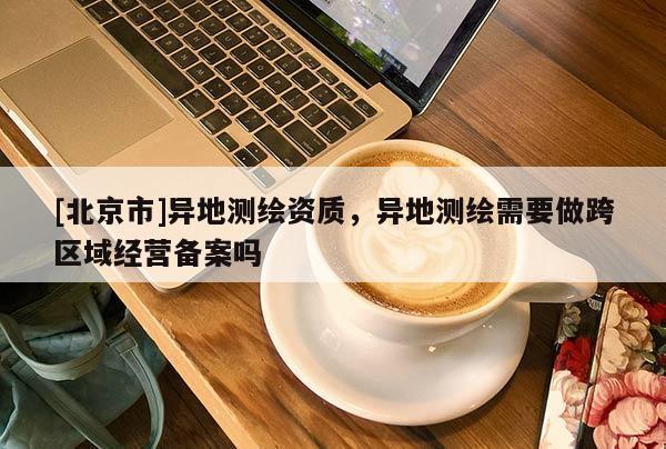 [北京市]異地測繪資質(zhì)，異地測繪需要做跨區(qū)域經(jīng)營備案嗎