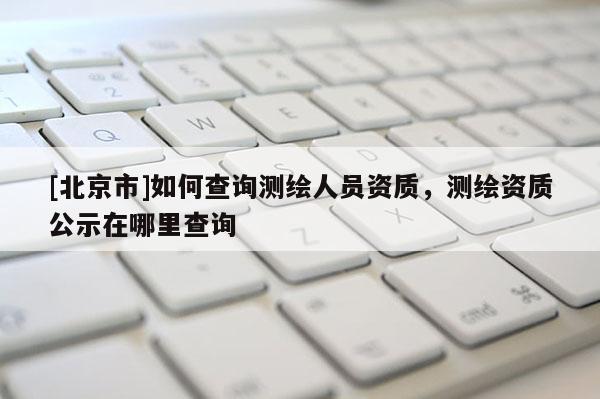 [北京市]如何查詢(xún)測(cè)繪人員資質(zhì)，測(cè)繪資質(zhì)公示在哪里查詢(xún)