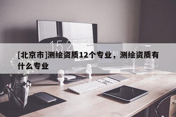 [北京市]測(cè)繪資質(zhì)12個(gè)專(zhuān)業(yè)，測(cè)繪資質(zhì)有什么專(zhuān)業(yè)