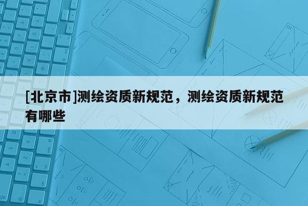[北京市]測繪資質(zhì)新規(guī)范，測繪資質(zhì)新規(guī)范有哪些