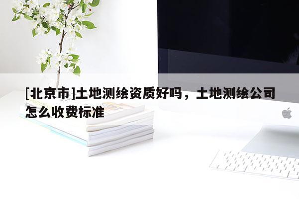 [北京市]土地測(cè)繪資質(zhì)好嗎，土地測(cè)繪公司怎么收費(fèi)標(biāo)準(zhǔn)