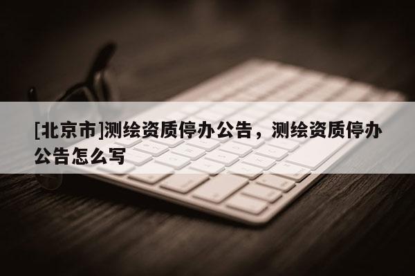 [北京市]測(cè)繪資質(zhì)停辦公告，測(cè)繪資質(zhì)停辦公告怎么寫(xiě)