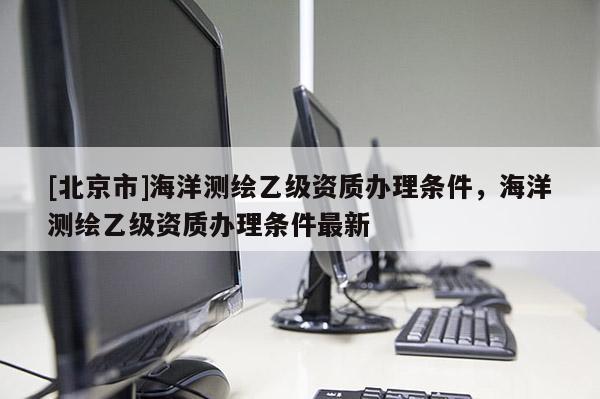 [北京市]海洋測(cè)繪乙級(jí)資質(zhì)辦理?xiàng)l件，海洋測(cè)繪乙級(jí)資質(zhì)辦理?xiàng)l件最新