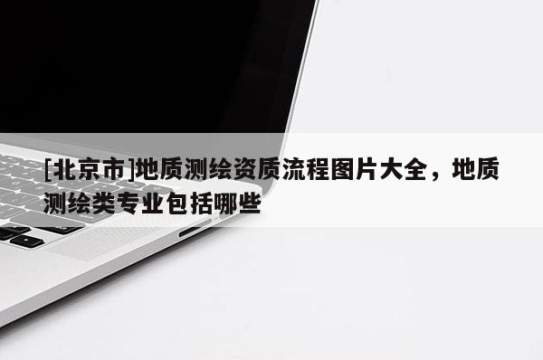 [北京市]地質(zhì)測(cè)繪資質(zhì)流程圖片大全，地質(zhì)測(cè)繪類專業(yè)包括哪些