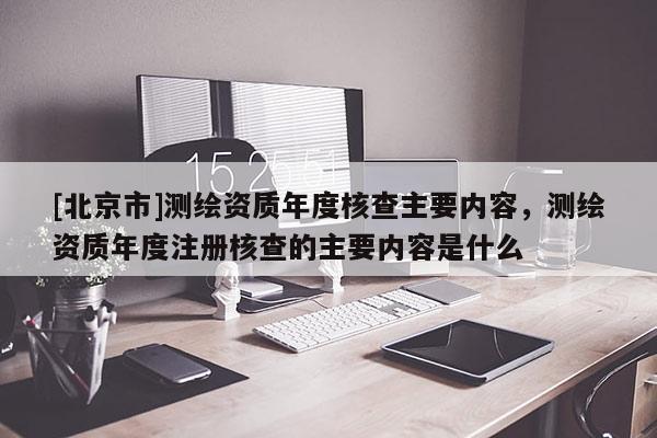 [北京市]測繪資質(zhì)年度核查主要內(nèi)容，測繪資質(zhì)年度注冊核查的主要內(nèi)容是什么