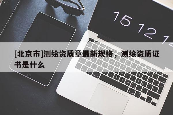 [北京市]測繪資質(zhì)章最新規(guī)格，測繪資質(zhì)證書是什么