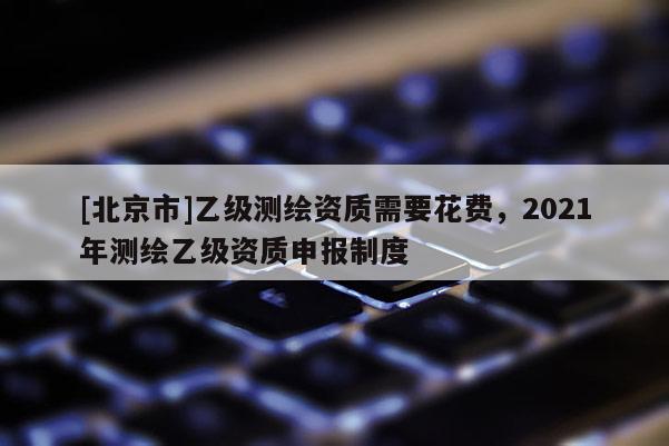 [北京市]乙級(jí)測(cè)繪資質(zhì)需要花費(fèi)，2021年測(cè)繪乙級(jí)資質(zhì)申報(bào)制度