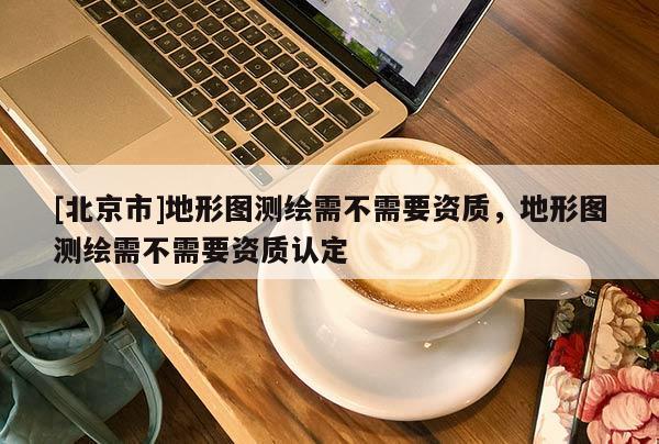 [北京市]地形圖測繪需不需要資質(zhì)，地形圖測繪需不需要資質(zhì)認(rèn)定