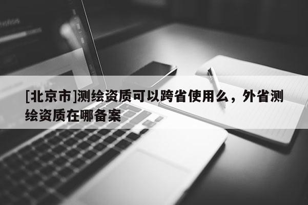 [北京市]測繪資質(zhì)可以跨省使用么，外省測繪資質(zhì)在哪備案