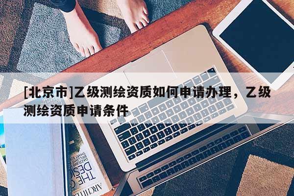 [北京市]乙級測繪資質(zhì)如何申請辦理，乙級測繪資質(zhì)申請條件