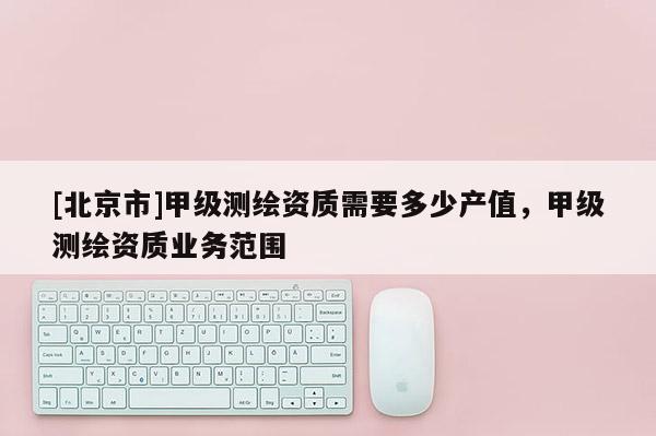 [北京市]甲級測繪資質(zhì)需要多少產(chǎn)值，甲級測繪資質(zhì)業(yè)務(wù)范圍