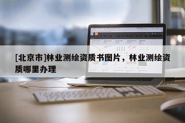 [北京市]林業(yè)測繪資質(zhì)書圖片，林業(yè)測繪資質(zhì)哪里辦理