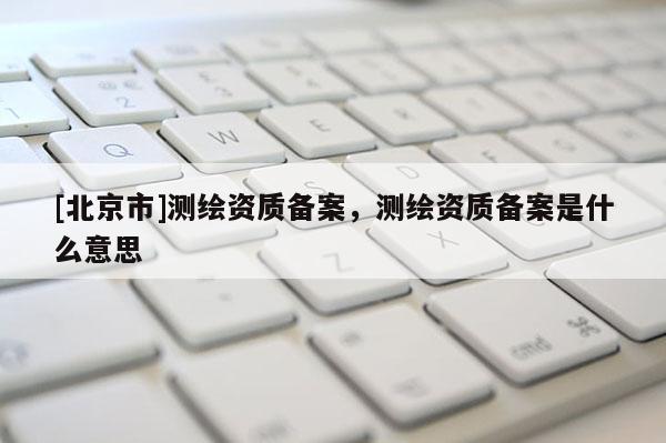 [北京市]測繪資質(zhì)備案，測繪資質(zhì)備案是什么意思