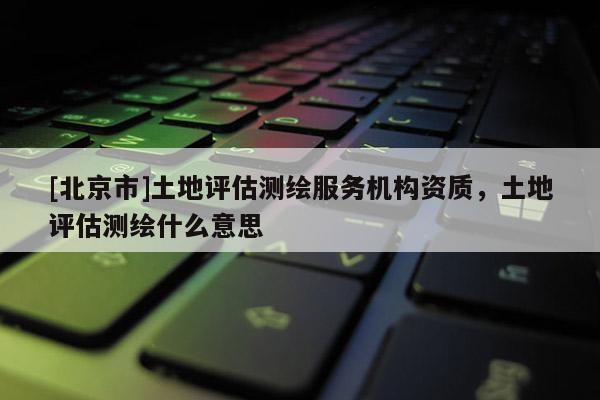 [北京市]土地評(píng)估測(cè)繪服務(wù)機(jī)構(gòu)資質(zhì)，土地評(píng)估測(cè)繪什么意思