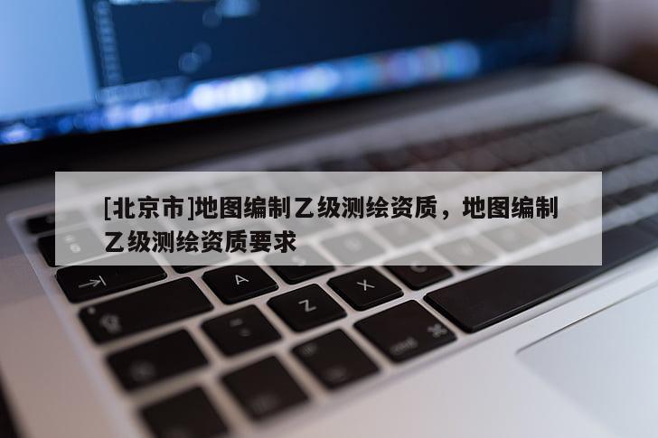 [北京市]地圖編制乙級(jí)測(cè)繪資質(zhì)，地圖編制乙級(jí)測(cè)繪資質(zhì)要求