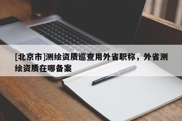 [北京市]測(cè)繪資質(zhì)巡查用外省職稱，外省測(cè)繪資質(zhì)在哪備案