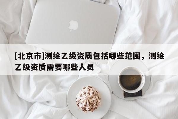 [北京市]測繪乙級資質(zhì)包括哪些范圍，測繪乙級資質(zhì)需要哪些人員