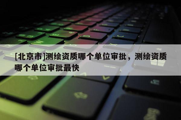 [北京市]測繪資質(zhì)哪個單位審批，測繪資質(zhì)哪個單位審批最快