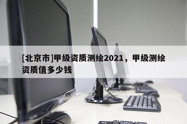 [北京市]甲級資質(zhì)測繪2021，甲級測繪資質(zhì)值多少錢