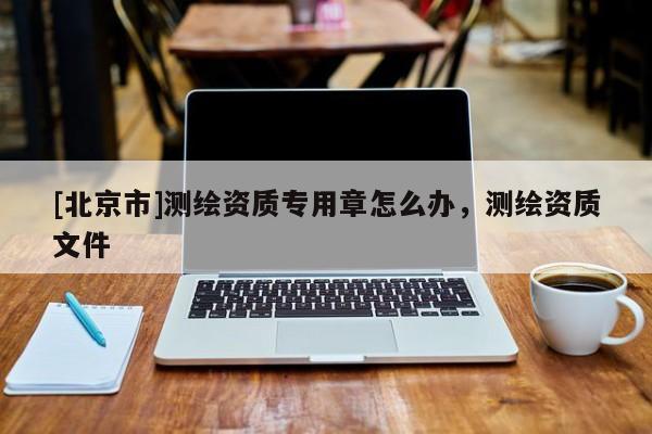 [北京市]測(cè)繪資質(zhì)專(zhuān)用章怎么辦，測(cè)繪資質(zhì)文件