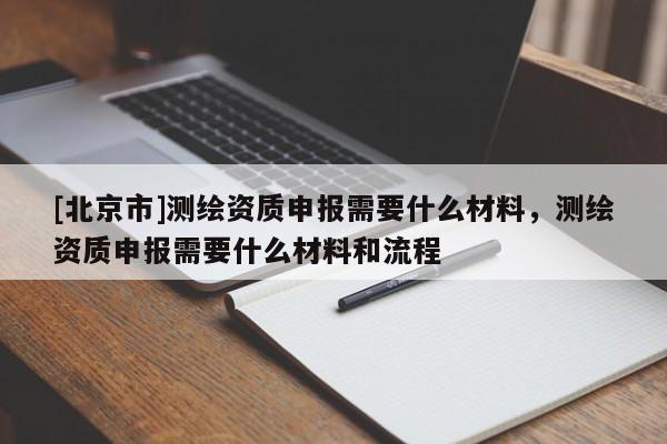 [北京市]測(cè)繪資質(zhì)申報(bào)需要什么材料，測(cè)繪資質(zhì)申報(bào)需要什么材料和流程
