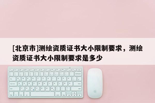 [北京市]測繪資質(zhì)證書大小限制要求，測繪資質(zhì)證書大小限制要求是多少