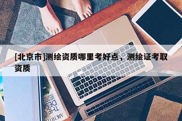 [北京市]測繪資質(zhì)哪里考好點(diǎn)，測繪證考取資質(zhì)
