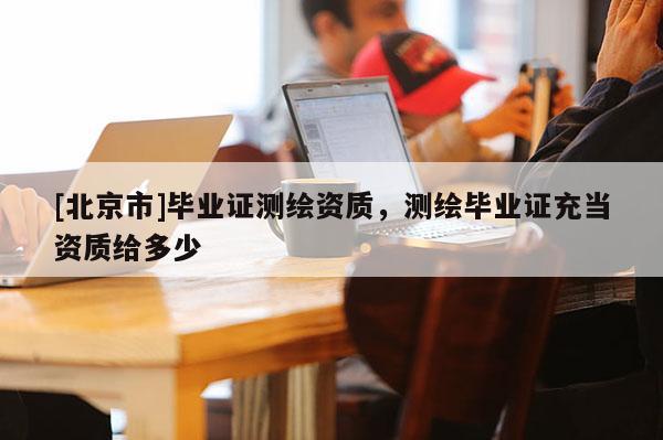 [北京市]畢業(yè)證測(cè)繪資質(zhì)，測(cè)繪畢業(yè)證充當(dāng)資質(zhì)給多少