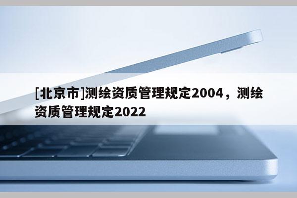 [北京市]測(cè)繪資質(zhì)管理規(guī)定2004，測(cè)繪資質(zhì)管理規(guī)定2022