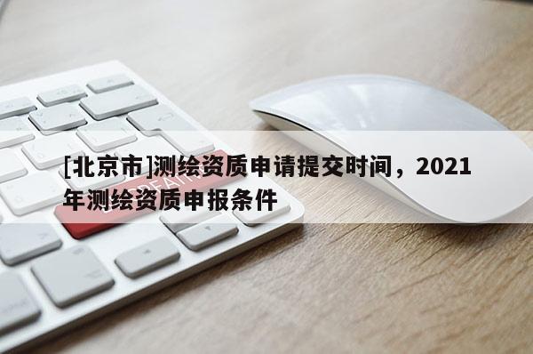 [北京市]測繪資質(zhì)申請?zhí)峤粫r間，2021年測繪資質(zhì)申報條件