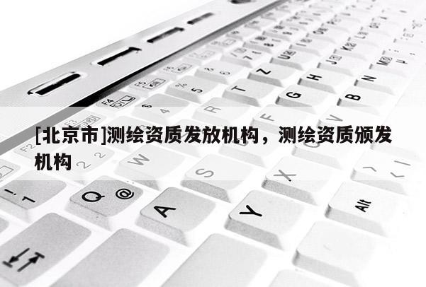 [北京市]測繪資質(zhì)發(fā)放機構(gòu)，測繪資質(zhì)頒發(fā)機構(gòu)