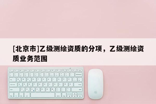 [北京市]乙級測繪資質(zhì)的分項，乙級測繪資質(zhì)業(yè)務(wù)范圍