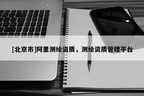 [北京市]阿里測繪資質(zhì)，測繪資質(zhì)管理平臺