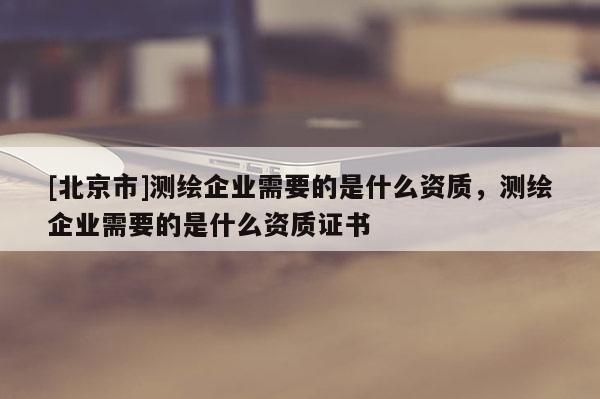 [北京市]測繪企業(yè)需要的是什么資質(zhì)，測繪企業(yè)需要的是什么資質(zhì)證書