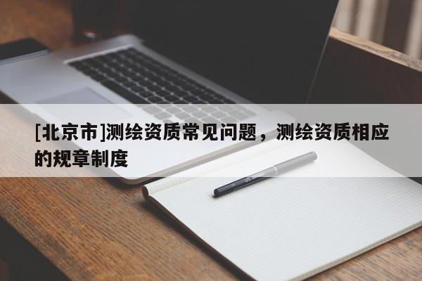 [北京市]測繪資質(zhì)常見問題，測繪資質(zhì)相應(yīng)的規(guī)章制度