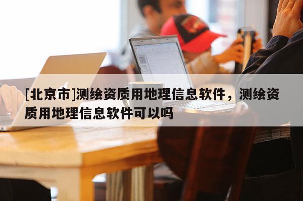 [北京市]測繪資質用地理信息軟件，測繪資質用地理信息軟件可以嗎